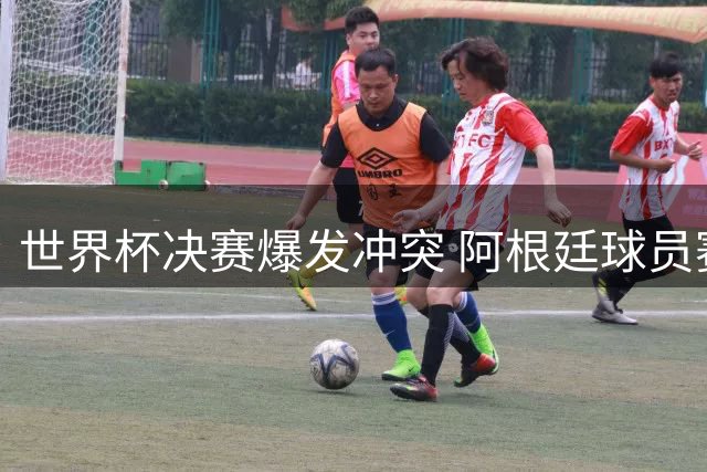 世界杯决赛爆发冲突 阿根廷球员赛后失控行为引争议