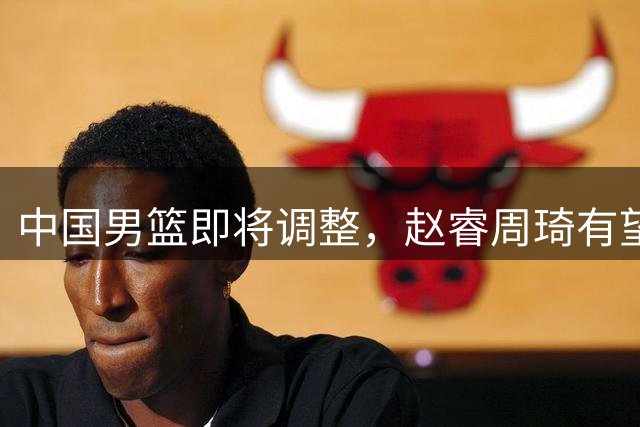 中国男篮即将调整，赵睿周琦有望回归，郭士强压力大！
