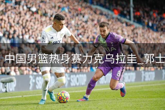 中国男篮热身赛力克乌拉圭 郭士强指出防守短板