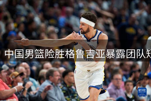 中国男篮险胜格鲁吉亚暴露团队短板 罚球优势难掩战术混乱