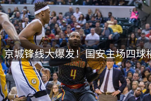 京城锋线大爆发！国安主场四球横扫深圳 连续七轮保持不败金身