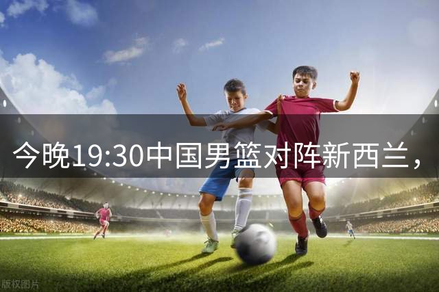 今晚19:30中国男篮对阵新西兰，央视全程直播，避免连败必做3点调整