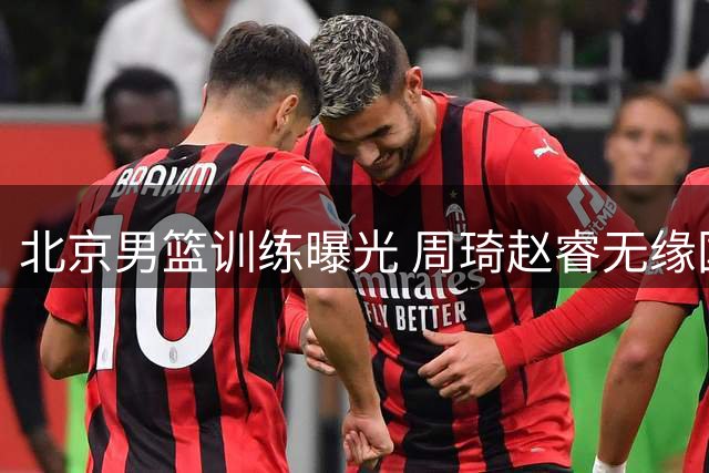 北京男篮训练曝光 周琦赵睿无缘国家队原因分析
