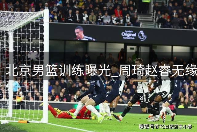 北京男篮训练曝光 周琦赵睿无缘国家队原因分析