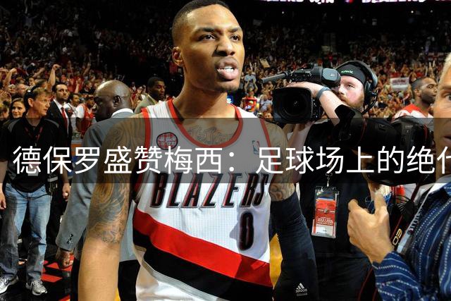德保罗盛赞梅西：足球场上的绝代艺术家