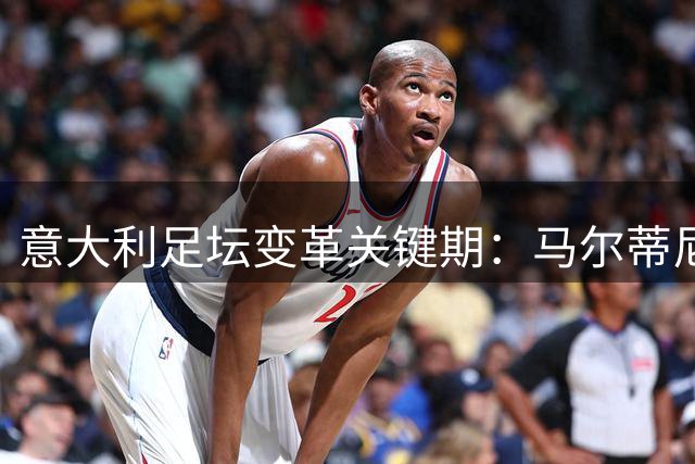 意大利足坛变革关键期：马尔蒂尼掌舵引发争议背后的深层思考