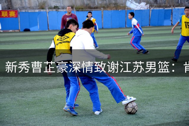 新秀曹芷豪深情致谢江苏男篮：肯帝亚助我圆梦职业赛场