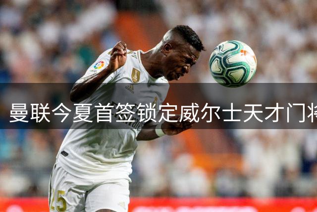 曼联今夏首签锁定威尔士天才门将 20岁新星或成未来十年防线基石