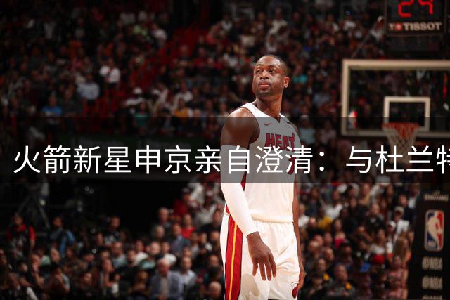 火箭新星申京亲自澄清：与杜兰特赛场不和传闻纯属虚构