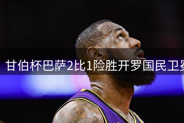 甘伯杯巴萨2比1险胜开罗国民卫冕 新援磨合隐忧待解