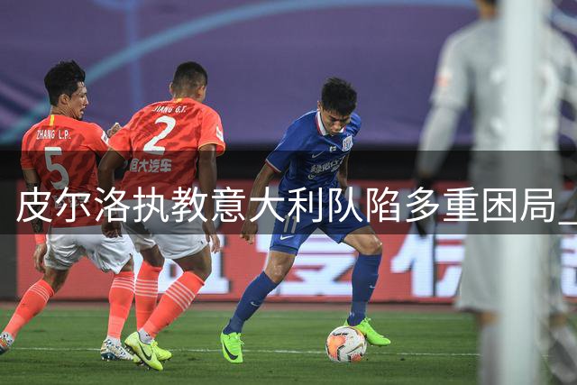 皮尔洛执教意大利队陷多重困局 政治风波与合同纠纷成最大阻碍