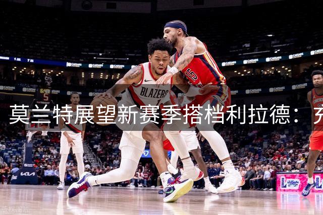 莫兰特展望新赛季搭档利拉德：充满期待