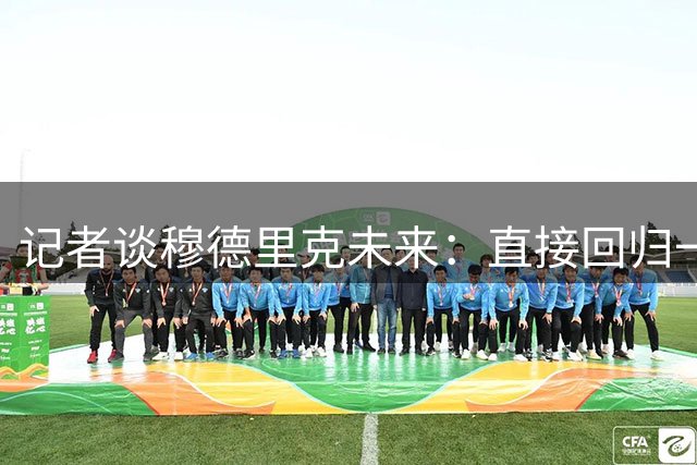 记者谈穆德里克未来：直接回归一线队或出售、外租，目前有待观察