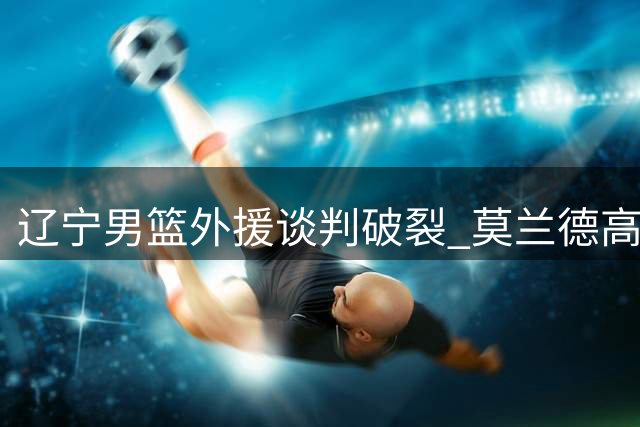 辽宁男篮外援谈判破裂 莫兰德高薪要求遭拒