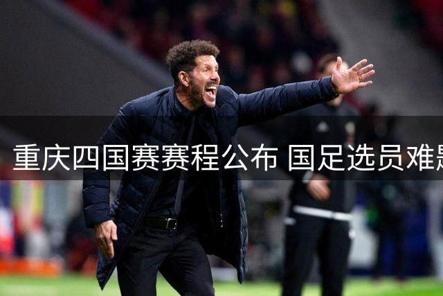 重庆四国赛赛程公布 国足选员难题因亚运冲突加剧