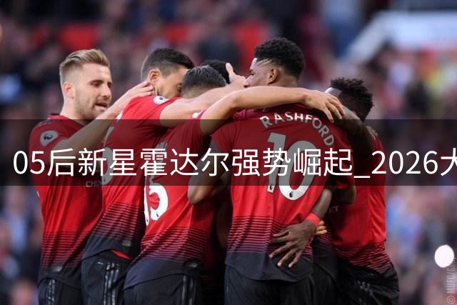 05后新星霍达尔强势崛起 2026大师赛积分榜黑马逆袭引热议