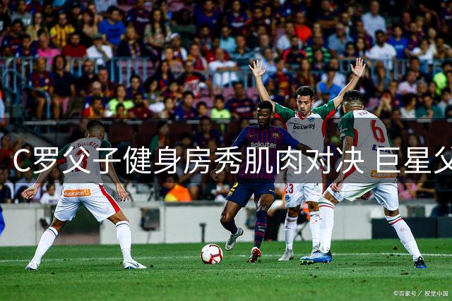 C罗父子健身房秀肌肉对决 巨星父亲笑称儿子仍需努力