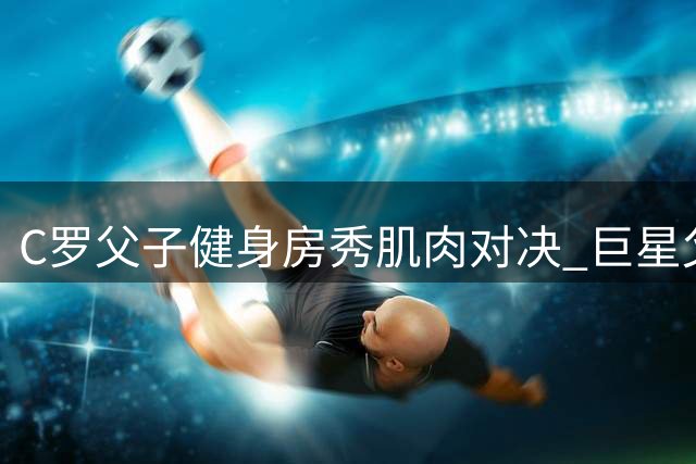 C罗父子健身房秀肌肉对决 巨星父亲笑称儿子仍需努力