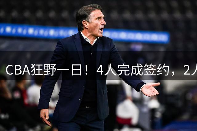CBA狂野一日！4人完成签约，2人获顶薪，北京与辽篮抢超级外援