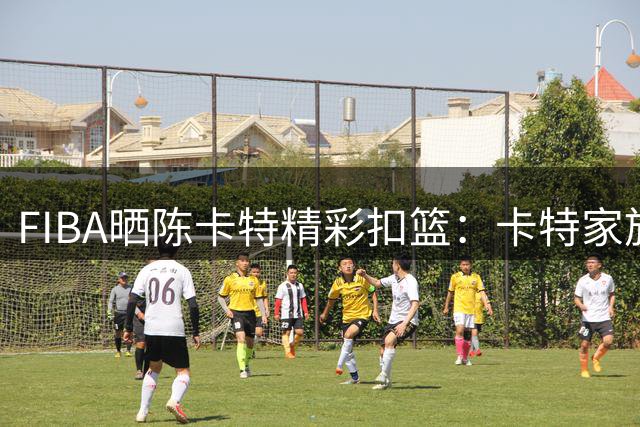 FIBA晒陈卡特精彩扣篮：卡特家族的空中艺术