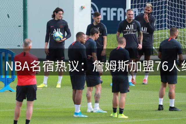 NBA名宿热议：詹姆斯加盟76人组史上最强阵容 热火三巨头时代或被超越