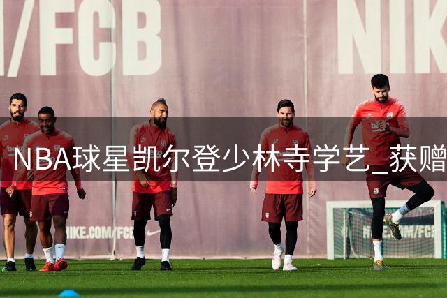 NBA球星凯尔登少林寺学艺 获赠宝剑即兴展示中国功夫