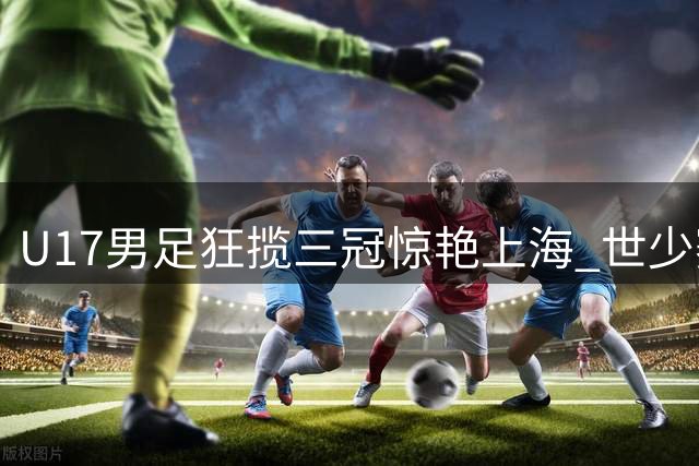 U17男足狂揽三冠惊艳上海 世少赛突围迎最强资本