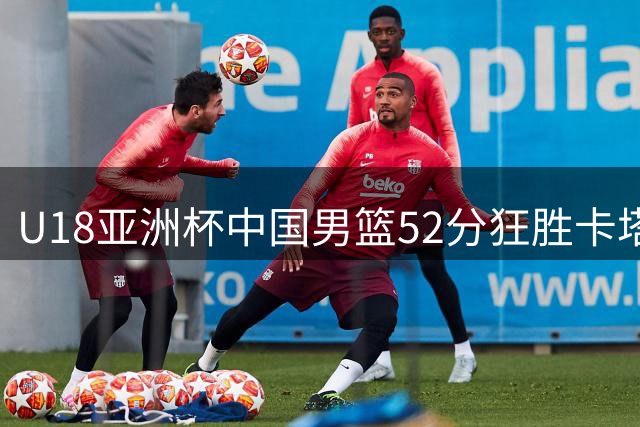 U18亚洲杯中国男篮52分狂胜卡塔尔 郝煊张淳智合砍35分